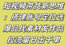 短视频带货新思维：搭建账号定位选爆品找素材发作品拉流量日出千单-花花网赚