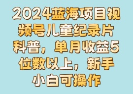 2024蓝海项目视频号儿童纪录片科普，单月收益5位数以上，新手小白可操作-花花网赚